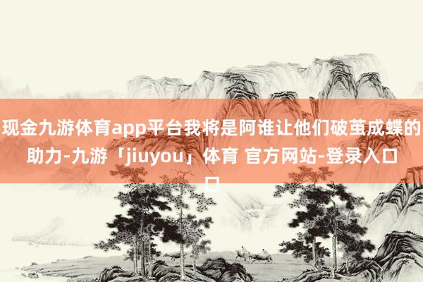 现金九游体育app平台我将是阿谁让他们破茧成蝶的助力-九游「jiuyou」体育 官方网站-登录入口
