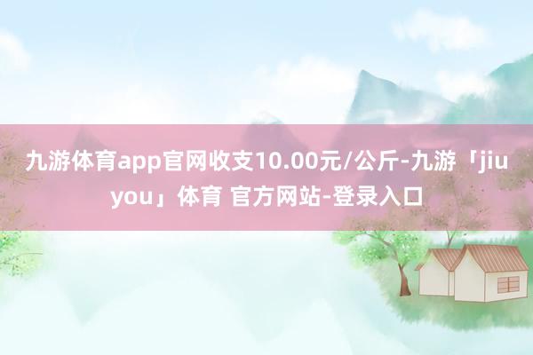九游体育app官网收支10.00元/公斤-九游「jiuyou」体育 官方网站-登录入口