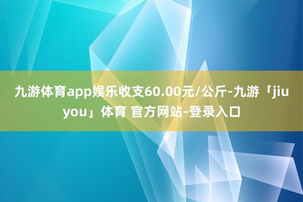 九游体育app娱乐收支60.00元/公斤-九游「jiuyou」体育 官方网站-登录入口