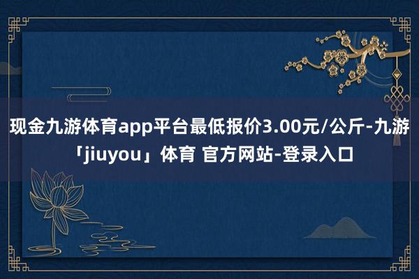 现金九游体育app平台最低报价3.00元/公斤-九游「jiuyou」体育 官方网站-登录入口