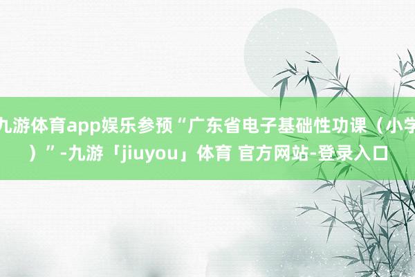 九游体育app娱乐参预“广东省电子基础性功课（小学）”-九游「jiuyou」体育 官方网站-登录入口