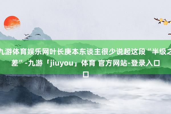 九游体育娱乐网叶长庚本东谈主很少说起这段“半级之差”-九游「jiuyou」体育 官方网站-登录入口