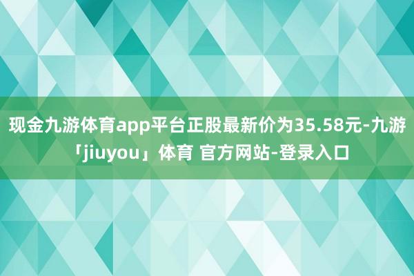 现金九游体育app平台正股最新价为35.58元-九游「jiuyou」体育 官方网站-登录入口