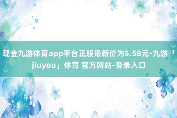 现金九游体育app平台正股最新价为5.58元-九游「jiuyou」体育 官方网站-登录入口