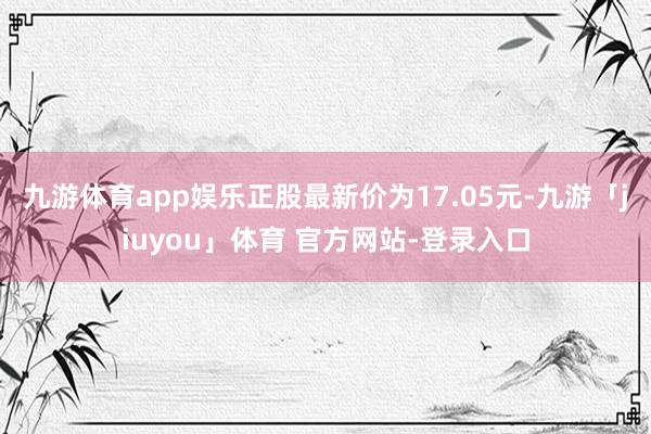 九游体育app娱乐正股最新价为17.05元-九游「jiuyou」体育 官方网站-登录入口
