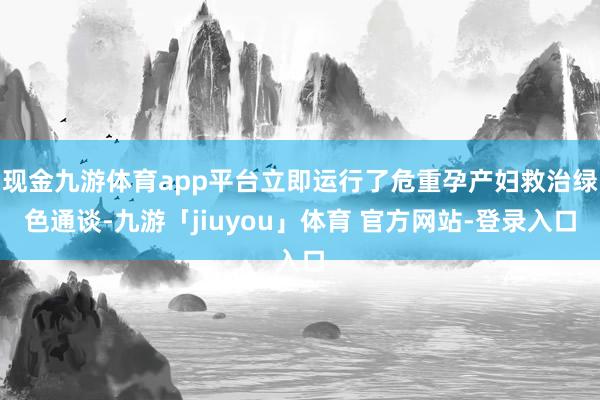 现金九游体育app平台立即运行了危重孕产妇救治绿色通谈-九游「jiuyou」体育 官方网站-登录入口