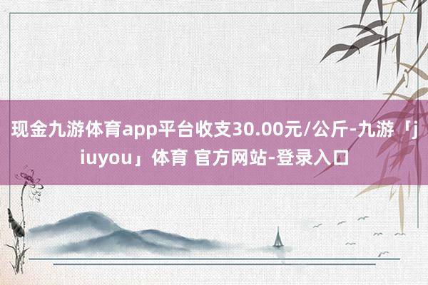 现金九游体育app平台收支30.00元/公斤-九游「jiuyou」体育 官方网站-登录入口