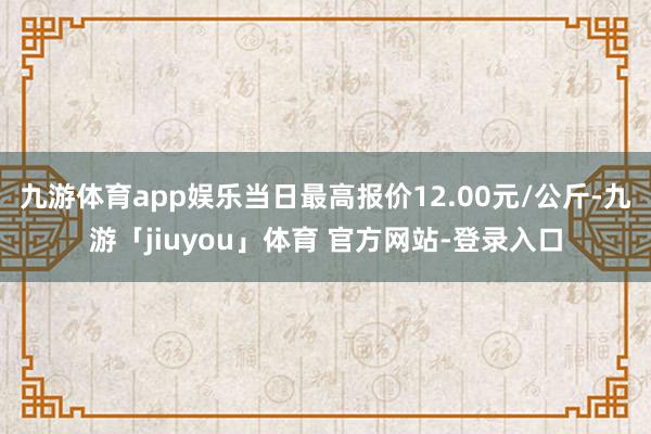 九游体育app娱乐当日最高报价12.00元/公斤-九游「jiuyou」体育 官方网站-登录入口