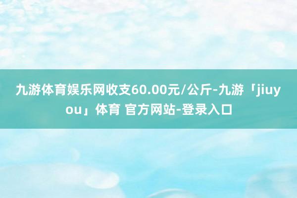九游体育娱乐网收支60.00元/公斤-九游「jiuyou」体育 官方网站-登录入口