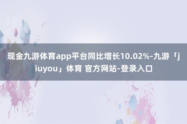现金九游体育app平台同比增长10.02%-九游「jiuyou」体育 官方网站-登录入口