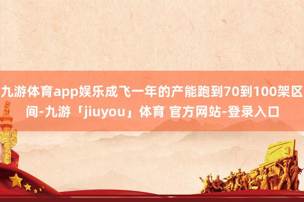 九游体育app娱乐成飞一年的产能跑到70到100架区间-九游「jiuyou」体育 官方网站-登录入口