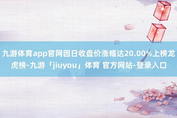 九游体育app官网因日收盘价涨幅达20.00%上榜龙虎榜-九游「jiuyou」体育 官方网站-登录入口