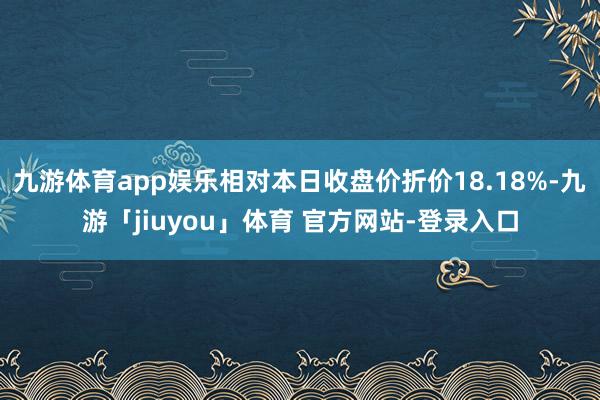 九游体育app娱乐相对本日收盘价折价18.18%-九游「jiuyou」体育 官方网站-登录入口