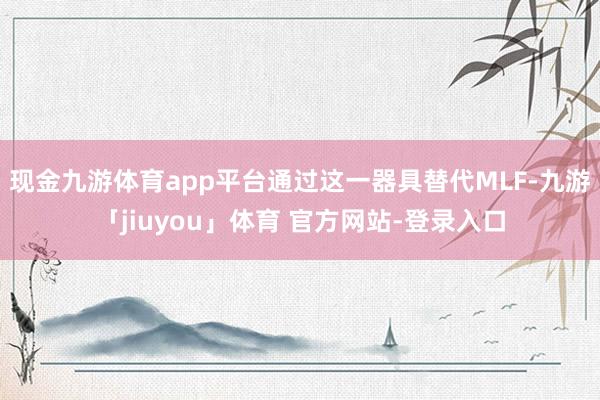 现金九游体育app平台通过这一器具替代MLF-九游「jiuyou」体育 官方网站-登录入口