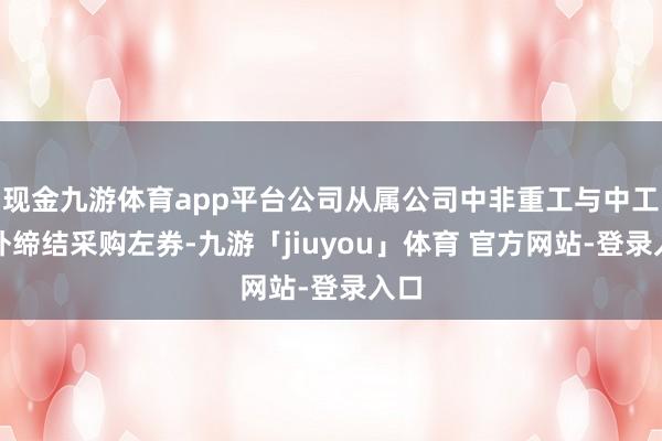 现金九游体育app平台公司从属公司中非重工与中工国外缔结采购左券-九游「jiuyou」体育 官方网站-登录入口