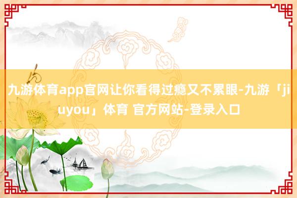 九游体育app官网让你看得过瘾又不累眼-九游「jiuyou」体育 官方网站-登录入口