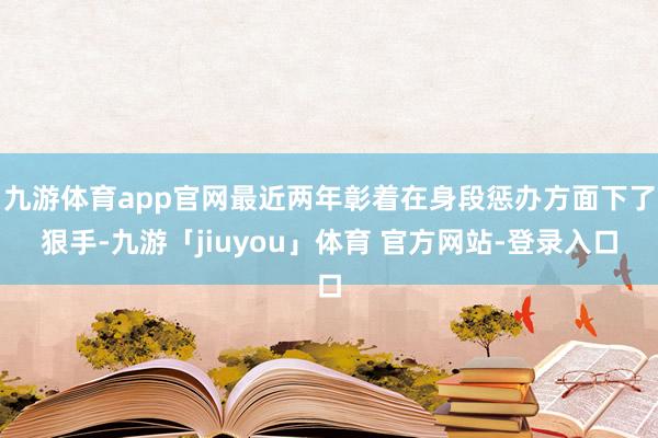 九游体育app官网最近两年彰着在身段惩办方面下了狠手-九游「jiuyou」体育 官方网站-登录入口