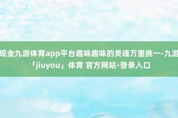 现金九游体育app平台趣味趣味的灵魂万里挑一-九游「jiuyou」体育 官方网站-登录入口