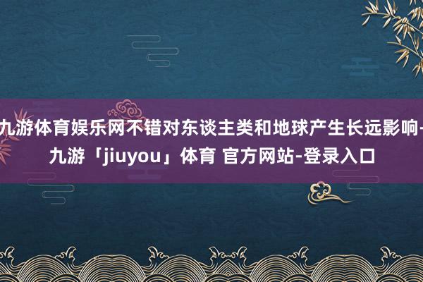 九游体育娱乐网不错对东谈主类和地球产生长远影响-九游「jiuyou」体育 官方网站-登录入口