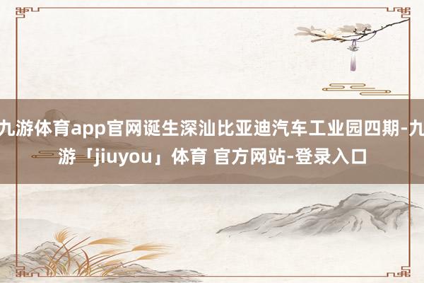 九游体育app官网诞生深汕比亚迪汽车工业园四期-九游「jiuyou」体育 官方网站-登录入口