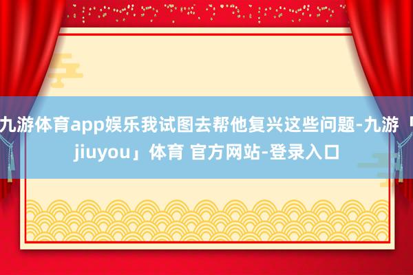 九游体育app娱乐我试图去帮他复兴这些问题-九游「jiuyou」体育 官方网站-登录入口
