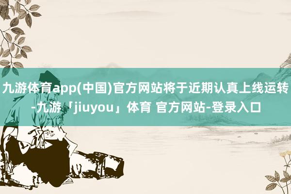 九游体育app(中国)官方网站将于近期认真上线运转-九游「jiuyou」体育 官方网站-登录入口