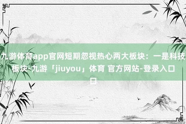 九游体育app官网短期忽视热心两大板块：一是科技板块-九游「jiuyou」体育 官方网站-登录入口
