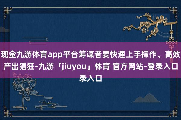 现金九游体育app平台筹谋者要快速上手操作、高效产出猖狂-九游「jiuyou」体育 官方网站-登录入口