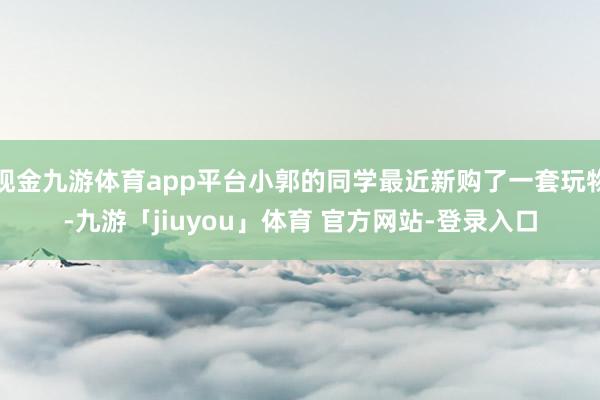 现金九游体育app平台小郭的同学最近新购了一套玩物-九游「jiuyou」体育 官方网站-登录入口