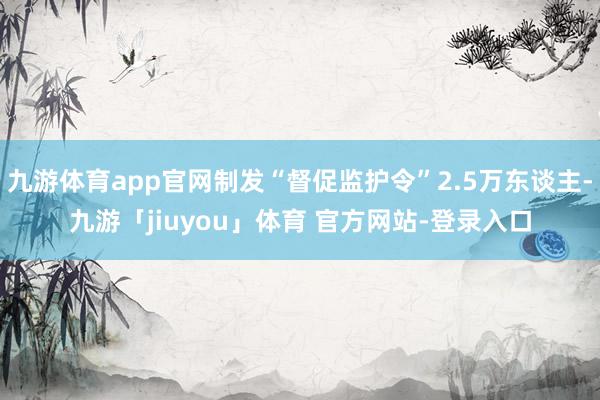 九游体育app官网制发“督促监护令”2.5万东谈主-九游「jiuyou」体育 官方网站-登录入口