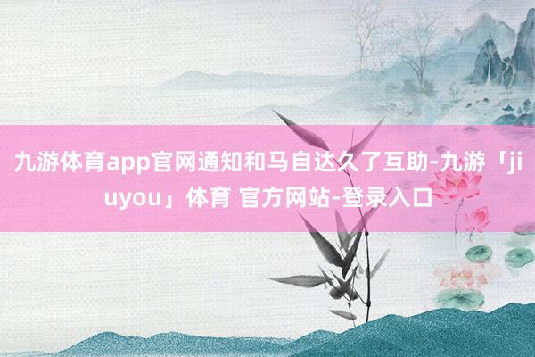 九游体育app官网通知和马自达久了互助-九游「jiuyou」体育 官方网站-登录入口