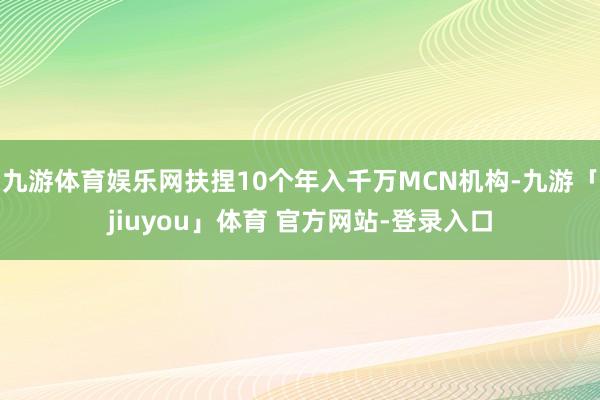 九游体育娱乐网扶捏10个年入千万MCN机构-九游「jiuyou」体育 官方网站-登录入口