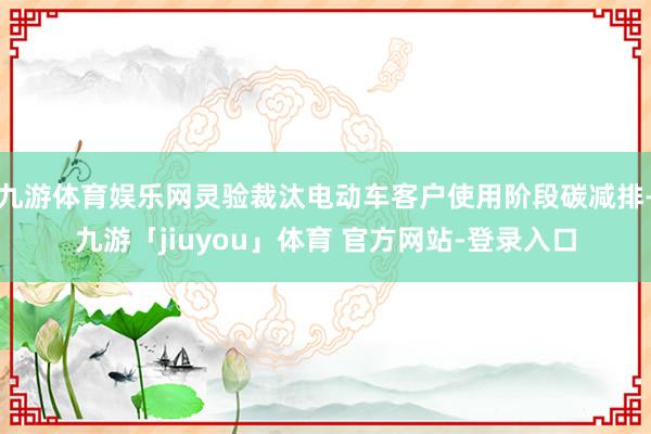 九游体育娱乐网灵验裁汰电动车客户使用阶段碳减排-九游「jiuyou」体育 官方网站-登录入口