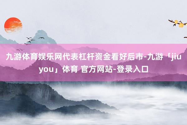 九游体育娱乐网代表杠杆资金看好后市-九游「jiuyou」体育 官方网站-登录入口