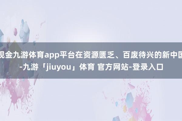 现金九游体育app平台在资源匮乏、百废待兴的新中国-九游「jiuyou」体育 官方网站-登录入口