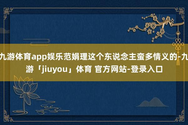 九游体育app娱乐范娟理这个东说念主蛮多情义的-九游「jiuyou」体育 官方网站-登录入口