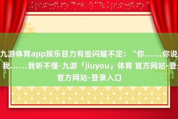 九游体育app娱乐目力有些闪耀不定：“你……你说什么？我……我听不懂-九游「jiuyou」体育 官方网站-登录入口