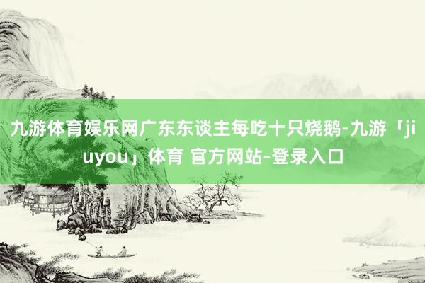 九游体育娱乐网广东东谈主每吃十只烧鹅-九游「jiuyou」体育 官方网站-登录入口