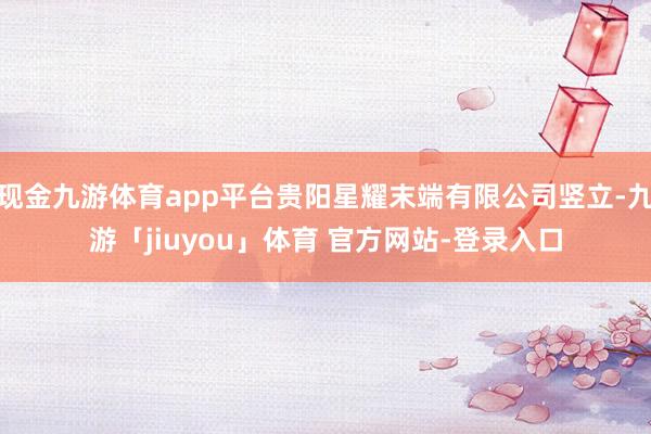 现金九游体育app平台贵阳星耀末端有限公司竖立-九游「jiuyou」体育 官方网站-登录入口