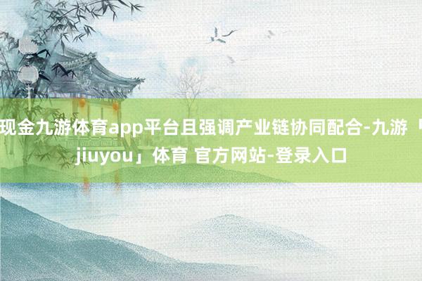 现金九游体育app平台且强调产业链协同配合-九游「jiuyou」体育 官方网站-登录入口