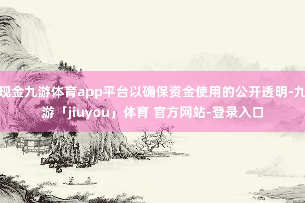 现金九游体育app平台以确保资金使用的公开透明-九游「jiuyou」体育 官方网站-登录入口