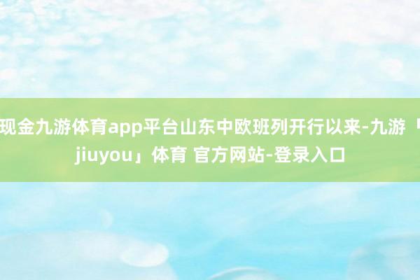 现金九游体育app平台山东中欧班列开行以来-九游「jiuyou」体育 官方网站-登录入口