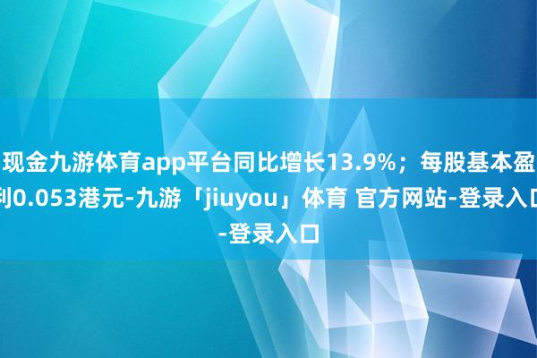 现金九游体育app平台同比增长13.9%；每股基本盈利0.053港元-九游「jiuyou」体育 官方网站-登录入口