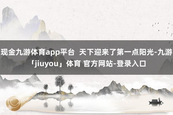 现金九游体育app平台 天下迎来了第一点阳光-九游「jiuyou」体育 官方网站-登录入口