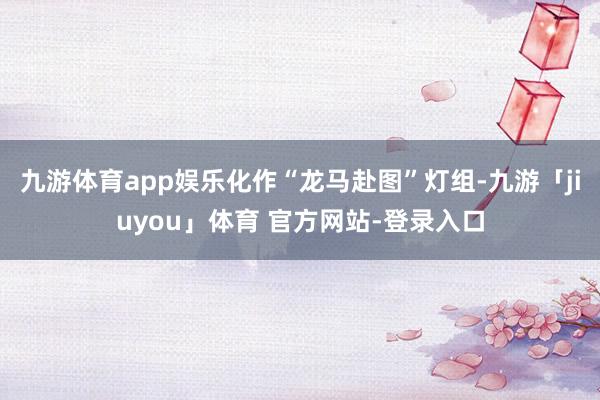 九游体育app娱乐化作“龙马赴图”灯组-九游「jiuyou」体育 官方网站-登录入口