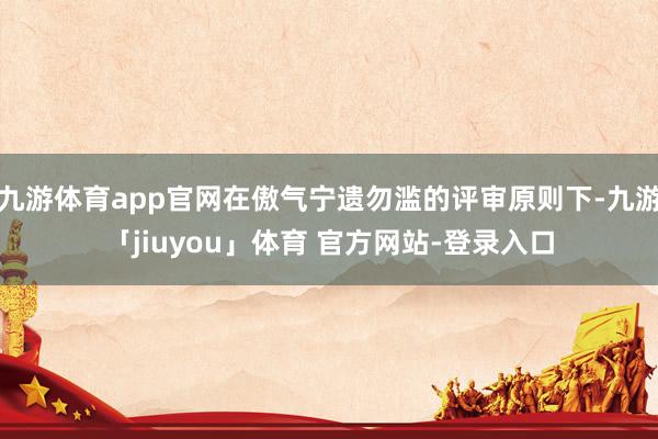九游体育app官网在傲气宁遗勿滥的评审原则下-九游「jiuyou」体育 官方网站-登录入口