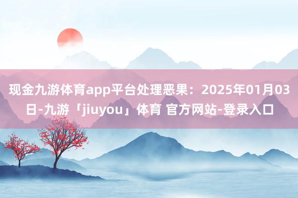 现金九游体育app平台处理恶果：2025年01月03日-九游「jiuyou」体育 官方网站-登录入口