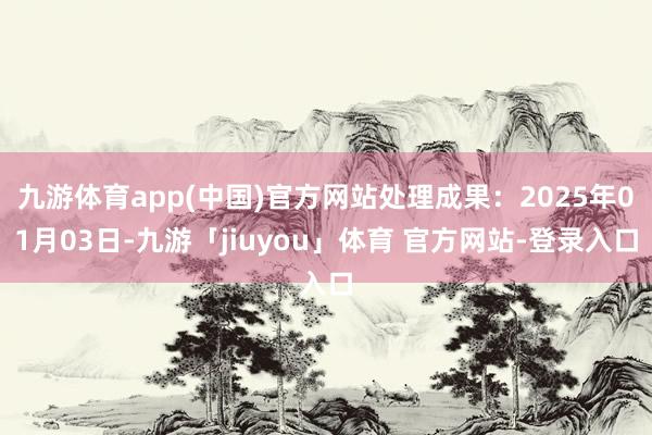 九游体育app(中国)官方网站处理成果：2025年01月03日-九游「jiuyou」体育 官方网站-登录入口