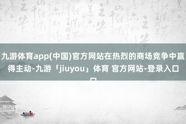 九游体育app(中国)官方网站在热烈的商场竞争中赢得主动-九游「jiuyou」体育 官方网站-登录入口